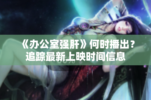 《办公室强肝》何时播出？追踪最新上映时间信息
