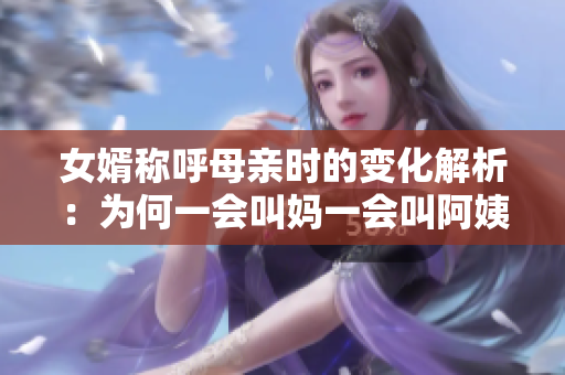 女婿称呼母亲时的变化解析：为何一会叫妈一会叫阿姨