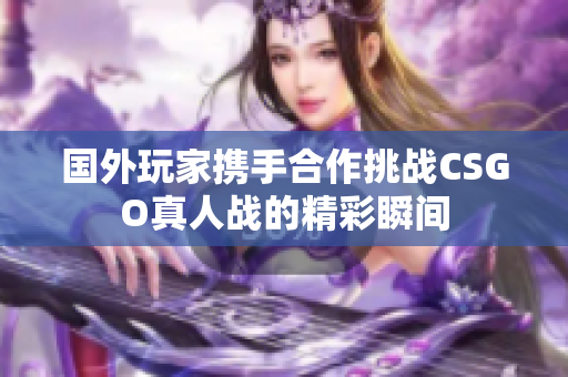 国外玩家携手合作挑战CSGO真人战的精彩瞬间