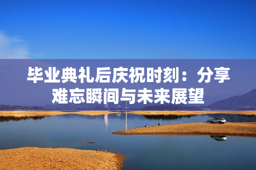 毕业典礼后庆祝时刻：分享难忘瞬间与未来展望