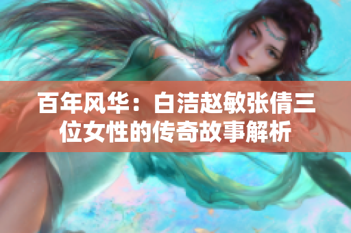 百年风华：白洁赵敏张倩三位女性的传奇故事解析