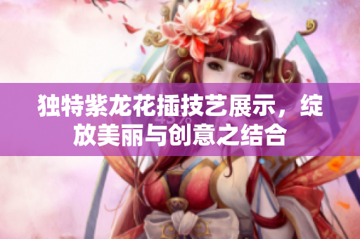 独特紫龙花插技艺展示，绽放美丽与创意之结合