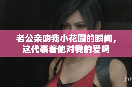 老公亲吻我小花园的瞬间，这代表着他对我的爱吗