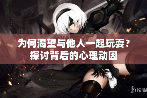 为何渴望与他人一起玩耍？探讨背后的心理动因