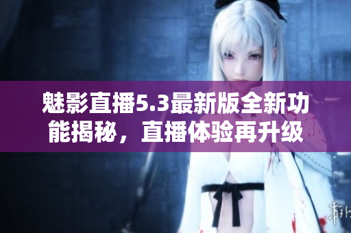 魅影直播5.3最新版全新功能揭秘，直播体验再升级