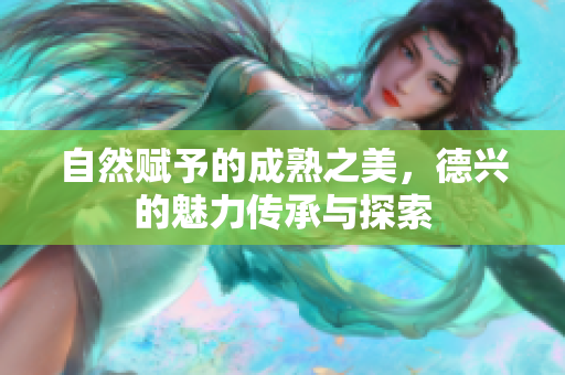 自然赋予的成熟之美，德兴的魅力传承与探索