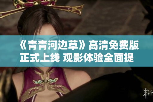 《青青河边草》高清免费版正式上线 观影体验全面提升