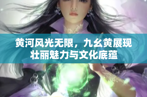 黄河风光无限，九幺黄展现壮丽魅力与文化底蕴