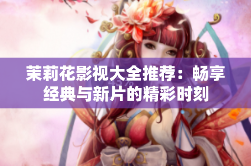 茉莉花影视大全推荐：畅享经典与新片的精彩时刻