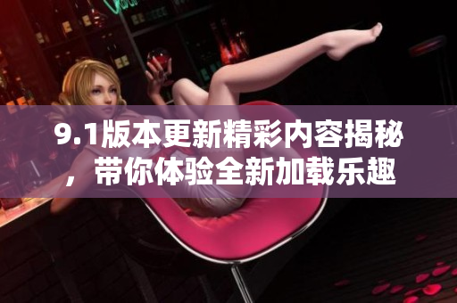9.1版本更新精彩内容揭秘，带你体验全新加载乐趣