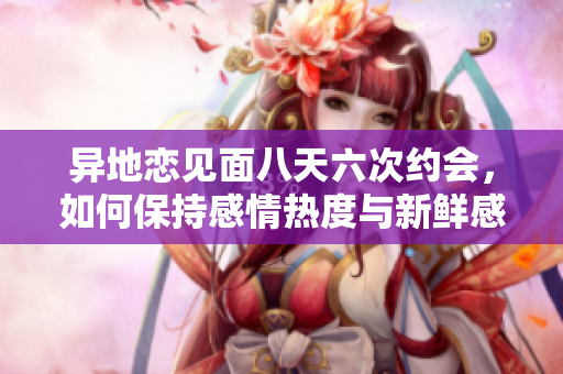 异地恋见面八天六次约会，如何保持感情热度与新鲜感