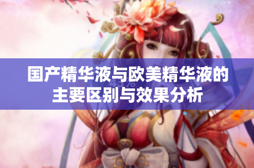 国产精华液与欧美精华液的主要区别与效果分析