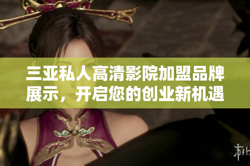 三亚私人高清影院加盟品牌展示，开启您的创业新机遇