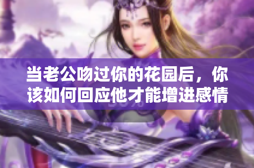 当老公吻过你的花园后，你该如何回应他才能增进感情