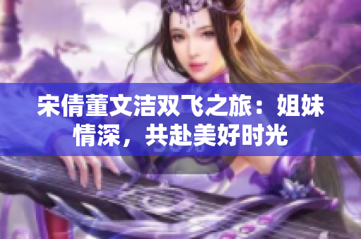 宋倩董文洁双飞之旅：姐妹情深，共赴美好时光