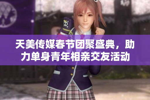 天美传媒春节团聚盛典，助力单身青年相亲交友活动