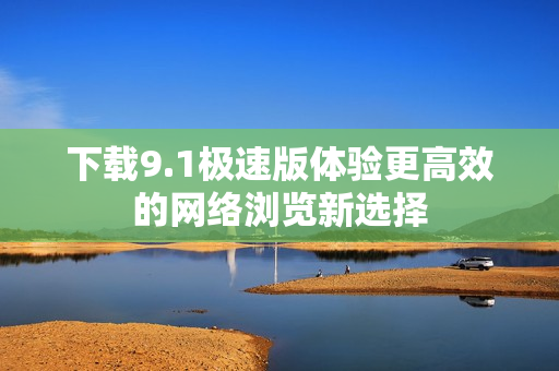 下载9.1极速版体验更高效的网络浏览新选择