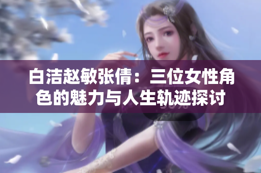 白洁赵敏张倩：三位女性角色的魅力与人生轨迹探讨