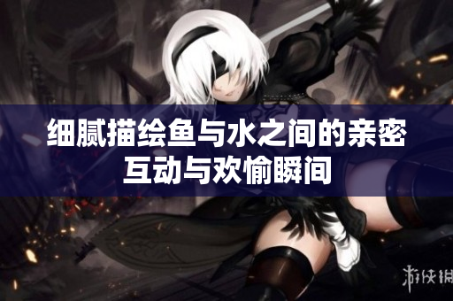 细腻描绘鱼与水之间的亲密互动与欢愉瞬间