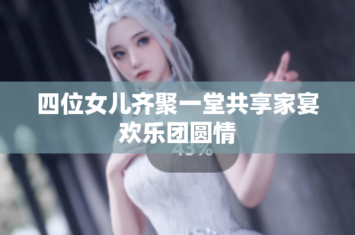 四位女儿齐聚一堂共享家宴欢乐团圆情