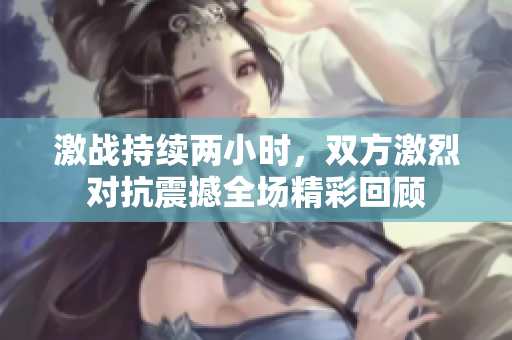 激战持续两小时，双方激烈对抗震撼全场精彩回顾