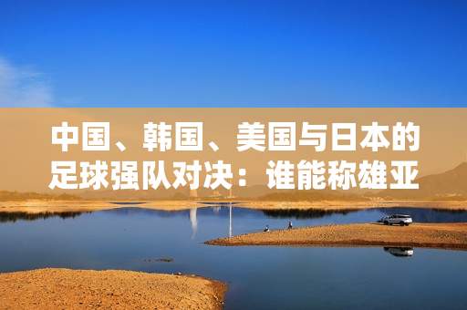 中国、韩国、美国与日本的足球强队对决：谁能称雄亚洲？