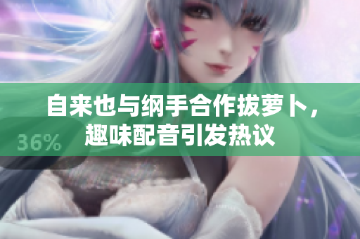 自来也与纲手合作拔萝卜，趣味配音引发热议