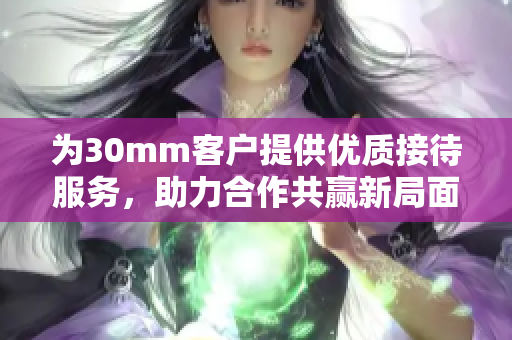 为30mm客户提供优质接待服务，助力合作共赢新局面