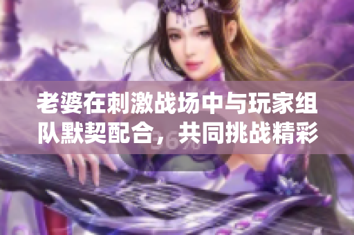 老婆在刺激战场中与玩家组队默契配合，共同挑战精彩战役