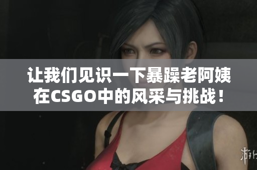 让我们见识一下暴躁老阿姨在CSGO中的风采与挑战！