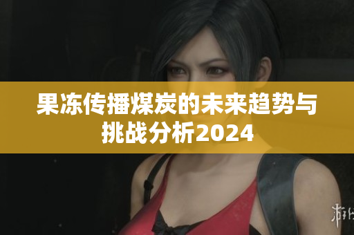 果冻传播煤炭的未来趋势与挑战分析2024