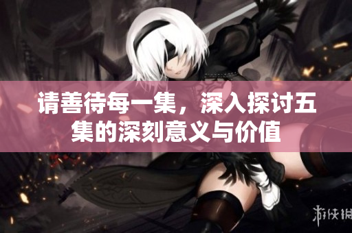 请善待每一集，深入探讨五集的深刻意义与价值