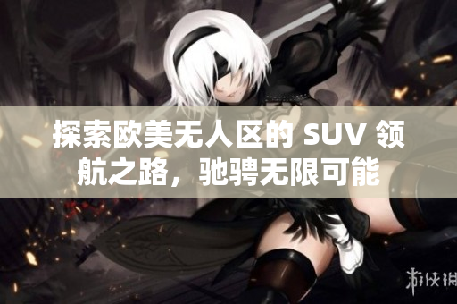 探索欧美无人区的 SUV 领航之路，驰骋无限可能
