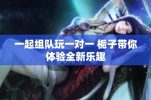 一起组队玩一对一 栀子带你体验全新乐趣