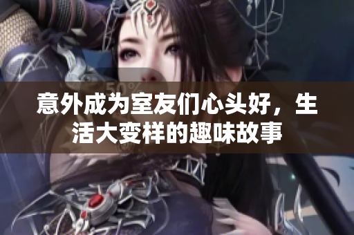 意外成为室友们心头好，生活大变样的趣味故事