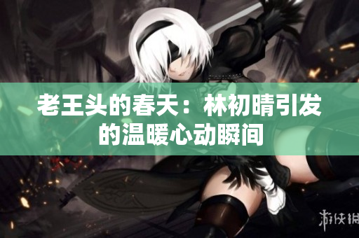 老王头的春天：林初晴引发的温暖心动瞬间