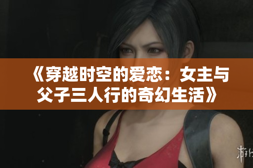 《穿越时空的爱恋：女主与父子三人行的奇幻生活》