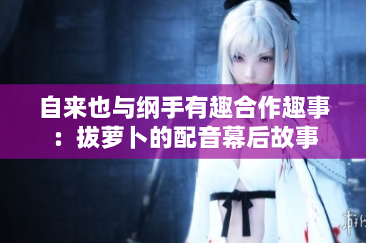 自来也与纲手有趣合作趣事：拔萝卜的配音幕后故事