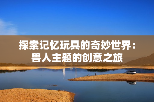 探索记忆玩具的奇妙世界：兽人主题的创意之旅