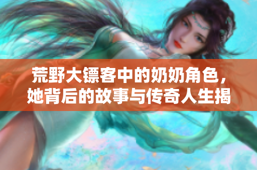 荒野大镖客中的奶奶角色，她背后的故事与传奇人生揭秘