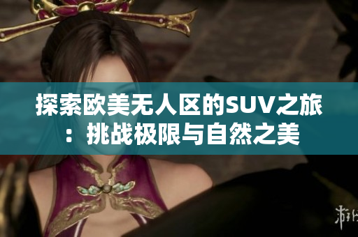 探索欧美无人区的SUV之旅：挑战极限与自然之美