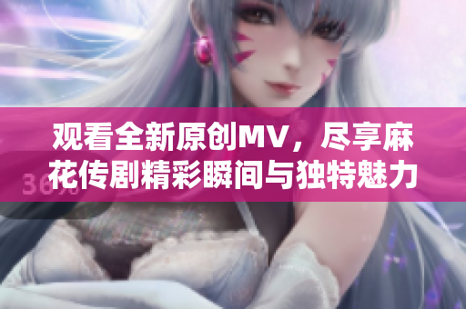 观看全新原创MV，尽享麻花传剧精彩瞬间与独特魅力