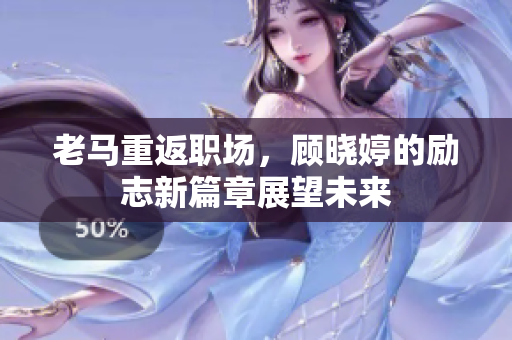 老马重返职场，顾晓婷的励志新篇章展望未来