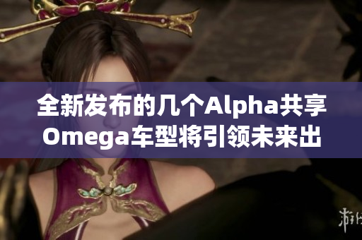全新发布的几个Alpha共享Omega车型将引领未来出行潮流