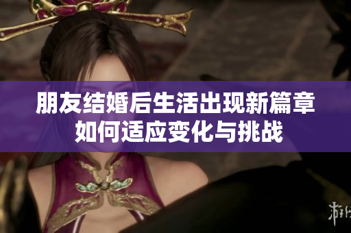 朋友结婚后生活出现新篇章 如何适应变化与挑战