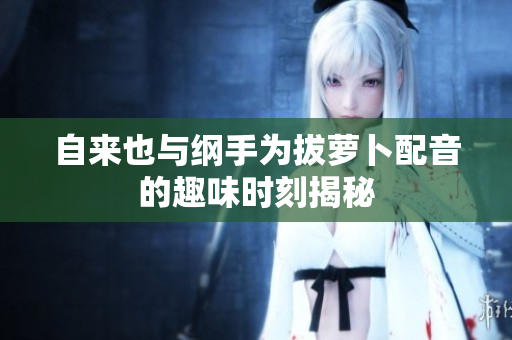 自来也与纲手为拔萝卜配音的趣味时刻揭秘