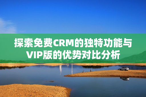 探索免费CRM的独特功能与VIP版的优势对比分析