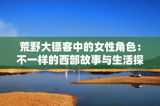 荒野大镖客中的女性角色：不一样的西部故事与生活探寻