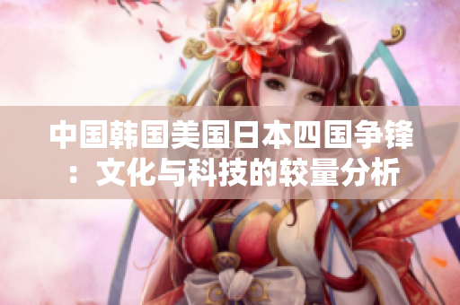 中国韩国美国日本四国争锋：文化与科技的较量分析