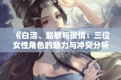 《白洁、赵敏与张倩：三位女性角色的魅力与冲突分析》